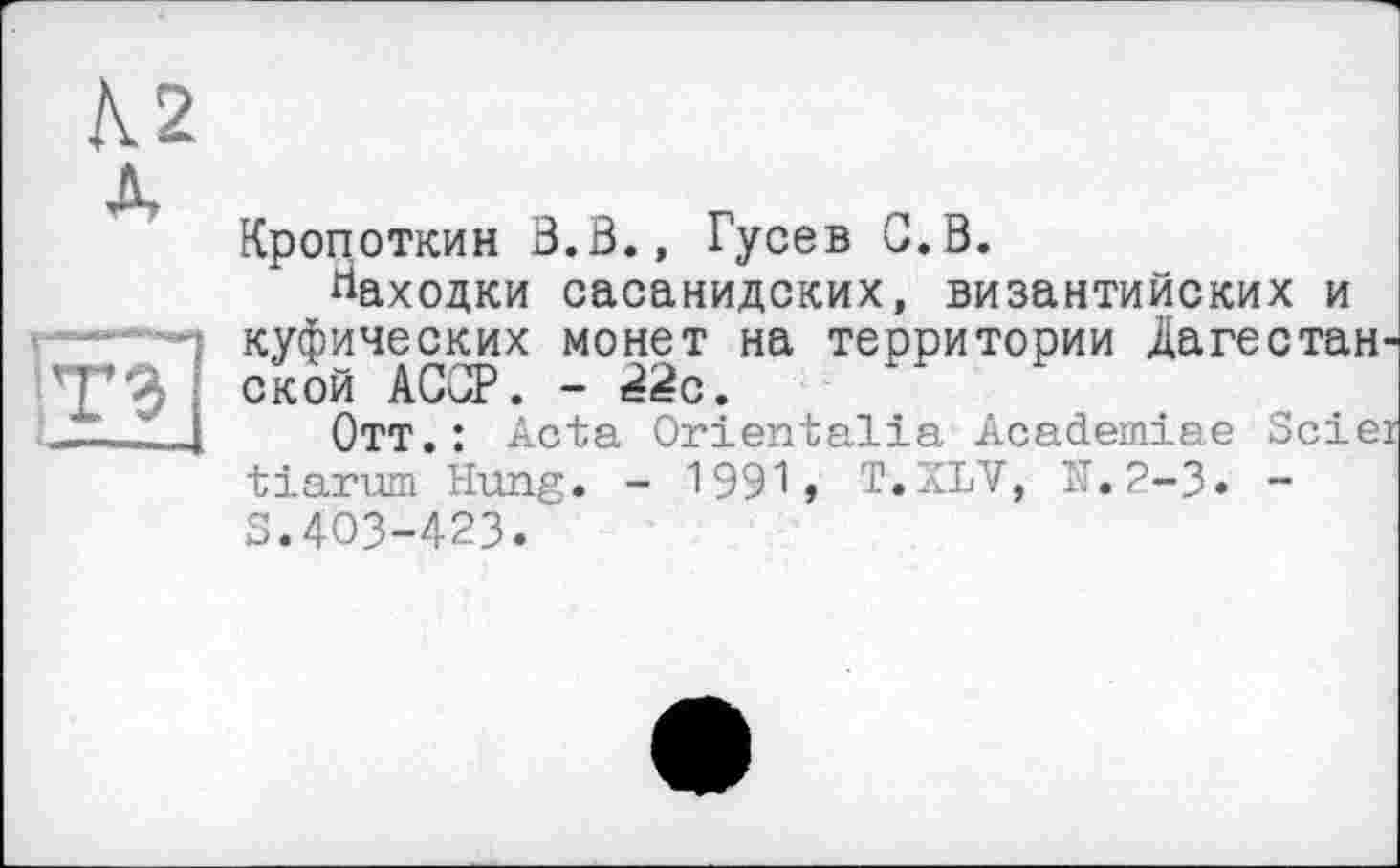 ﻿Кропоткин В.В., Гусев G.B.
Находки сасанидских, византийских и куфических монет на территории Дагестанской АССР. - ttëc.
Отт.: Acta Orientalin Academiae Scier tiarum Hung. - 1991, T.ZLV, N.2-3» -S.403-423.